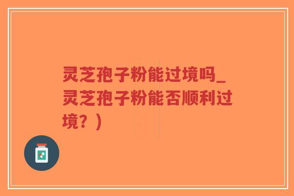灵芝孢子粉能过境吗_灵芝孢子粉能否顺利过境？)