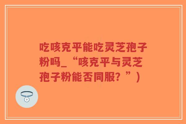 吃咳克平能吃灵芝孢子粉吗_“咳克平与灵芝孢子粉能否同服？”)