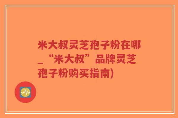 米大叔灵芝孢子粉在哪_“米大叔”品牌灵芝孢子粉购买指南)
