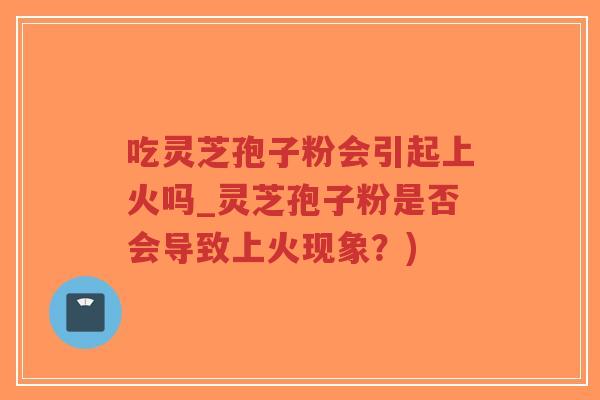 吃灵芝孢子粉会引起上火吗_灵芝孢子粉是否会导致上火现象？)