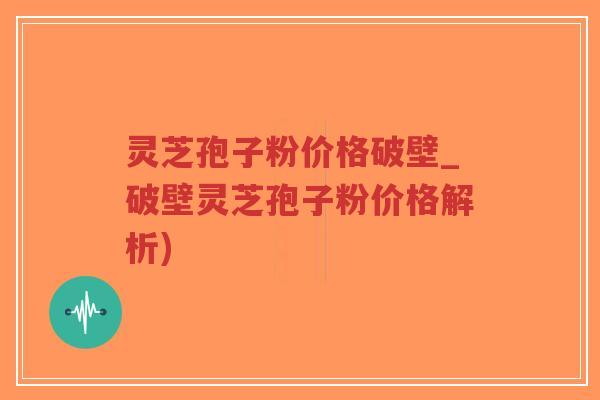 灵芝孢子粉价格破壁_破壁灵芝孢子粉价格解析)