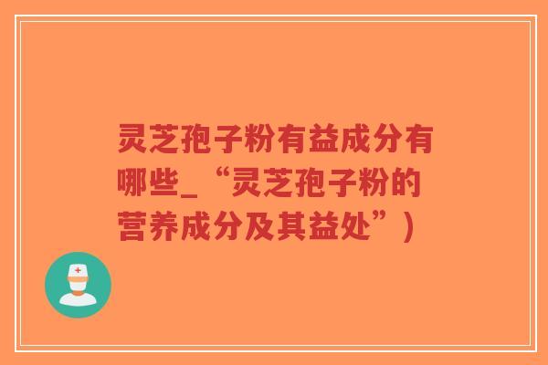 灵芝孢子粉有益成分有哪些_“灵芝孢子粉的营养成分及其益处”)