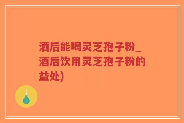 洒后能喝灵芝孢子粉_酒后饮用灵芝孢子粉的益处)