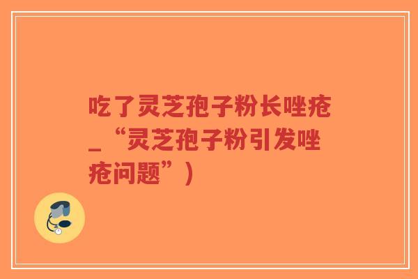 吃了灵芝孢子粉长唑疮_“灵芝孢子粉引发唑疮问题”)