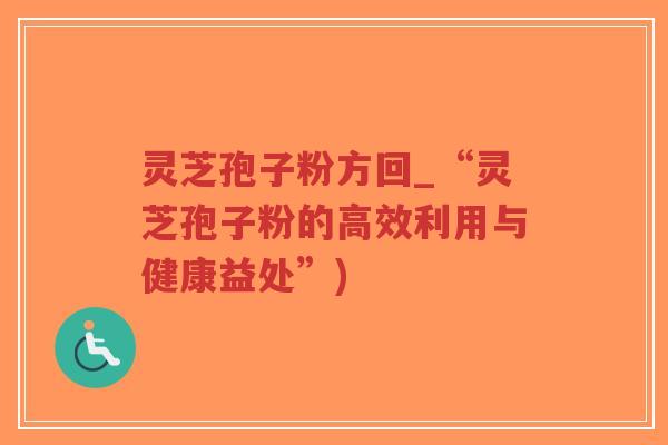 灵芝孢子粉方回_“灵芝孢子粉的高效利用与健康益处”)