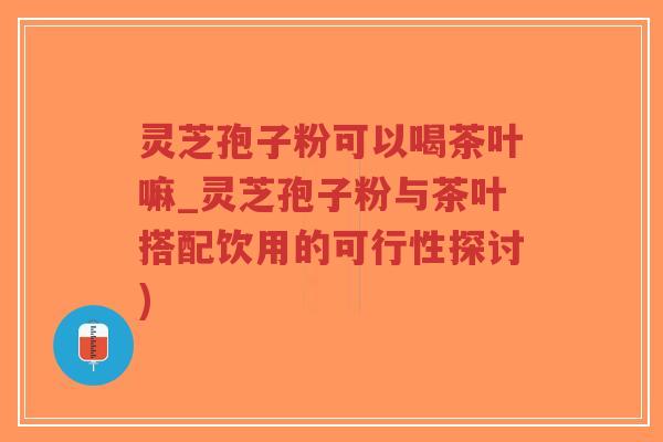 灵芝孢子粉可以喝茶叶嘛_灵芝孢子粉与茶叶搭配饮用的可行性探讨)