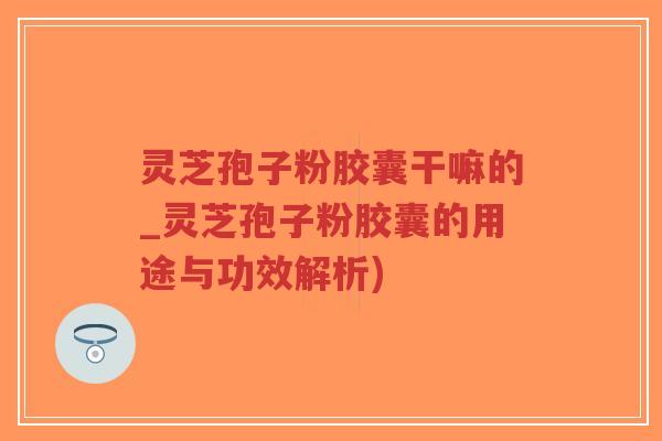 灵芝孢子粉胶囊干嘛的_灵芝孢子粉胶囊的用途与功效解析)