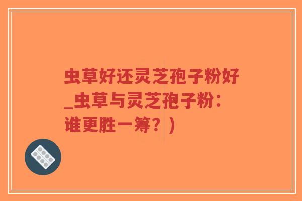 虫草好还灵芝孢子粉好_虫草与灵芝孢子粉：谁更胜一筹？)
