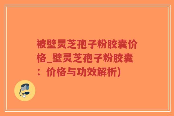 被壁灵芝孢子粉胶囊价格_壁灵芝孢子粉胶囊：价格与功效解析)