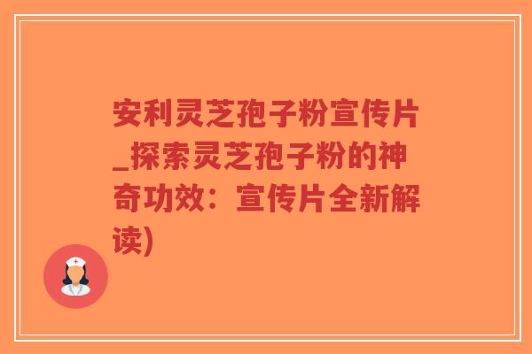 安利灵芝孢子粉宣传片_探索灵芝孢子粉的神奇功效：宣传片全新解读)