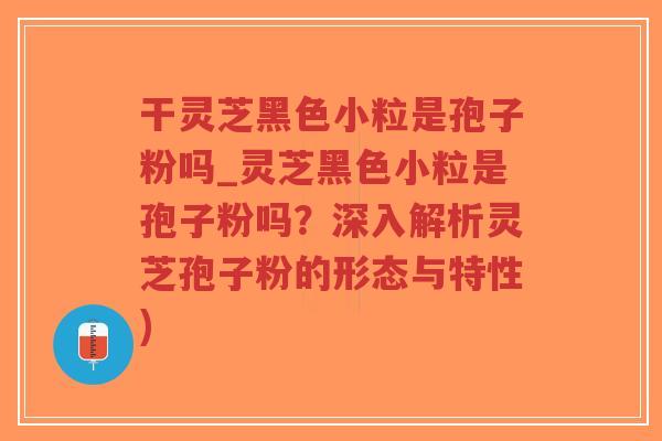 干灵芝黑色小粒是孢子粉吗_灵芝黑色小粒是孢子粉吗？深入解析灵芝孢子粉的形态与特性)