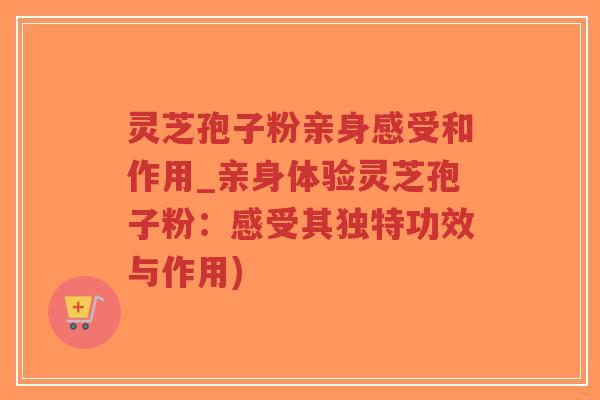 灵芝孢子粉亲身感受和作用_亲身体验灵芝孢子粉：感受其独特功效与作用)