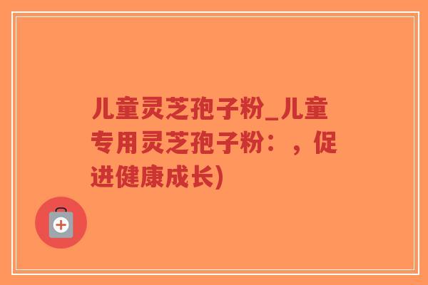 儿童灵芝孢子粉_儿童专用灵芝孢子粉：，促进健康成长)