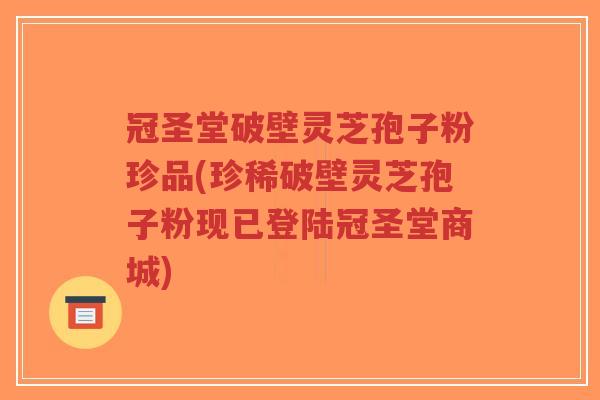 冠圣堂破壁灵芝孢子粉珍品(珍稀破壁灵芝孢子粉现已登陆冠圣堂商城)