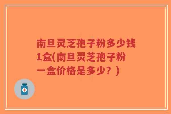 南旦灵芝孢子粉多少钱1盒(南旦灵芝孢子粉一盒价格是多少？)