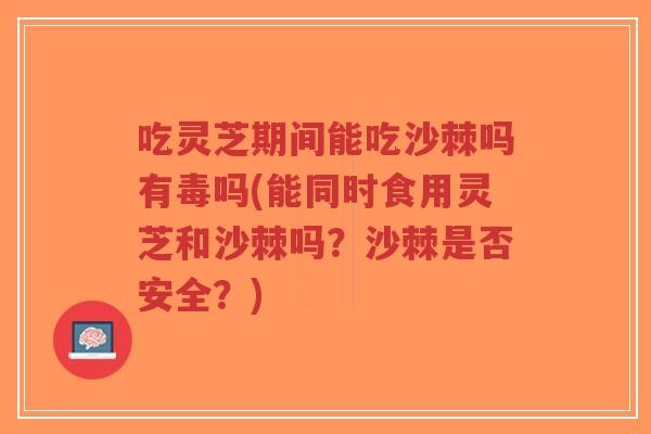 吃灵芝期间能吃沙棘吗有毒吗(能同时食用灵芝和沙棘吗？沙棘是否安全？)