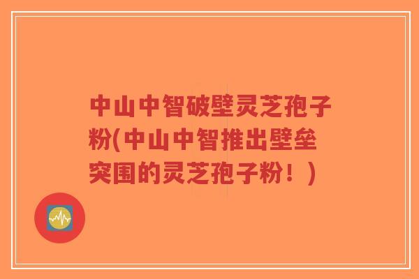 中山中智破壁灵芝孢子粉(中山中智推出壁垒突围的灵芝孢子粉！)
