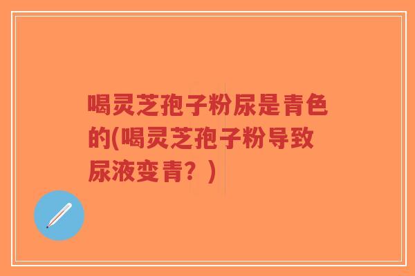 喝灵芝孢子粉尿是青色的(喝灵芝孢子粉导致尿液变青？)