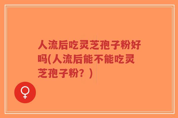 人流后吃灵芝孢子粉好吗(人流后能不能吃灵芝孢子粉？)