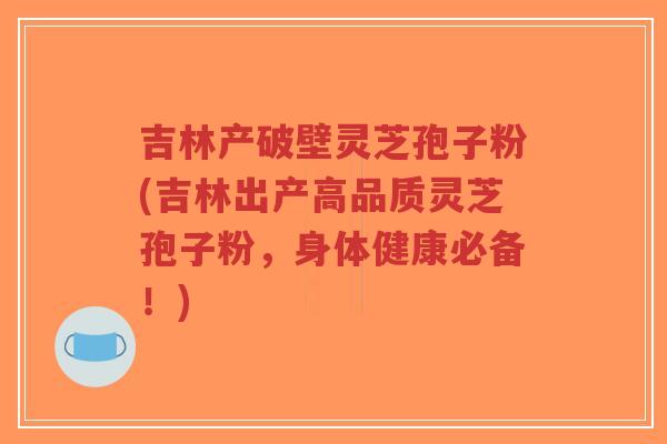 吉林产破壁灵芝孢子粉(吉林出产高品质灵芝孢子粉，身体健康必备！)