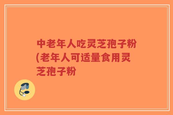 中老年人吃灵芝孢子粉(老年人可适量食用灵芝孢子粉