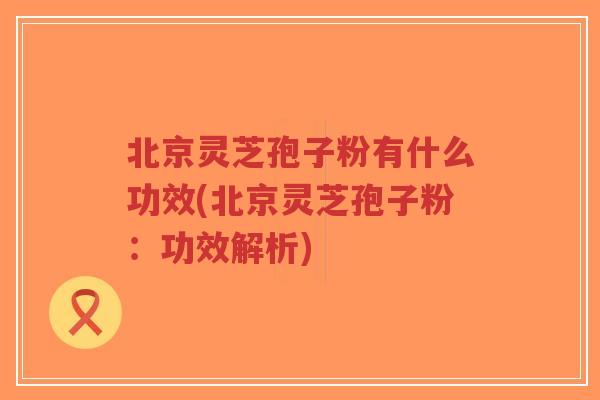 北京灵芝孢子粉有什么功效(北京灵芝孢子粉：功效解析)