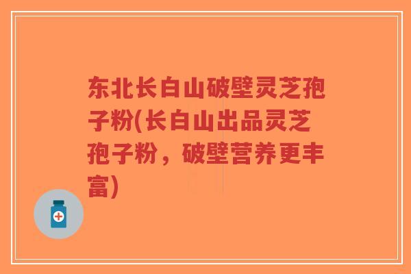 东北长白山破壁灵芝孢子粉(长白山出品灵芝孢子粉，破壁营养更丰富)
