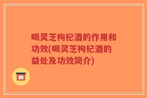 喝灵芝枸杞酒的作用和功效(喝灵芝枸杞酒的益处及功效简介)