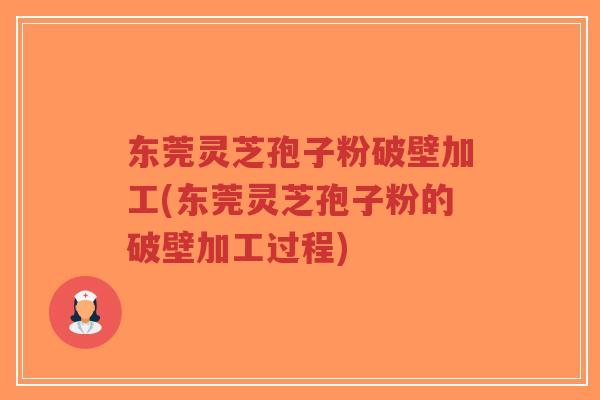 东莞灵芝孢子粉破壁加工(东莞灵芝孢子粉的破壁加工过程)