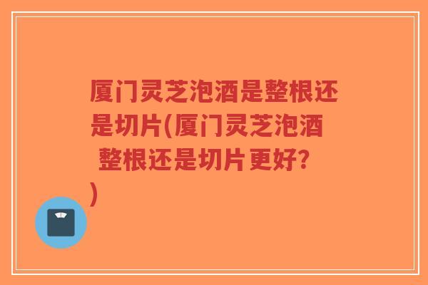 厦门灵芝泡酒是整根还是切片(厦门灵芝泡酒 整根还是切片更好？)