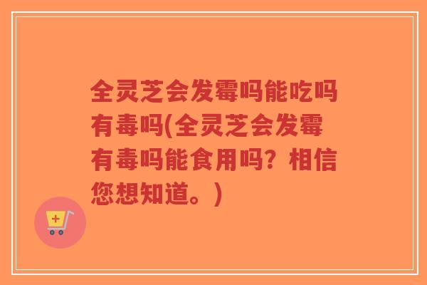 全灵芝会发霉吗能吃吗有毒吗(全灵芝会发霉有毒吗能食用吗?相信您想知道。) 全灵芝会发霉吗能吃吗有毒吗(全灵芝会发霉有毒吗能食用吗?相信您想知道。)