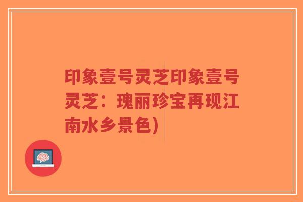 印象壹号灵芝印象壹号灵芝：瑰丽珍宝再现江南水乡景色)