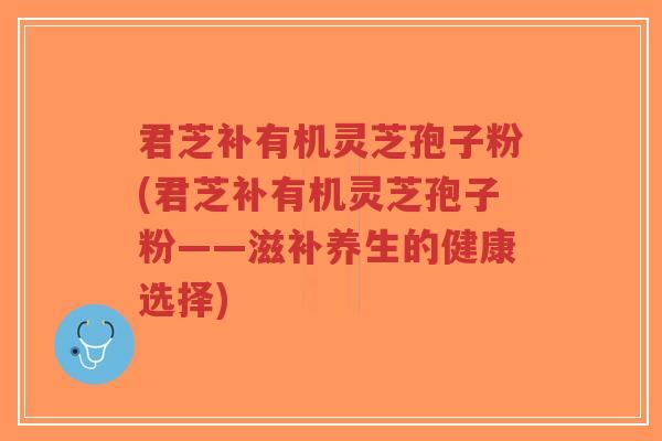 君芝补有机灵芝孢子粉(君芝补有机灵芝孢子粉——滋补养生的健康选择)