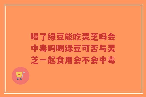 喝了绿豆能吃灵芝吗会中毒吗喝绿豆可否与灵芝一起食用会不会中毒