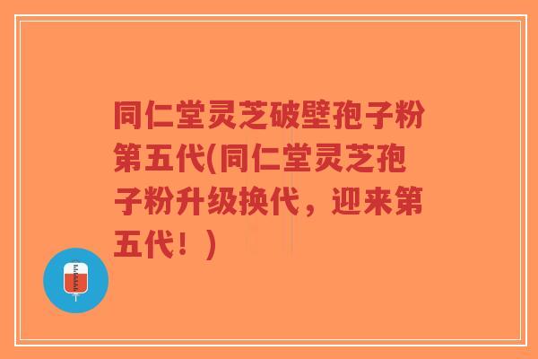同仁堂灵芝破壁孢子粉第五代(同仁堂灵芝孢子粉升级换代，迎来第五代！)