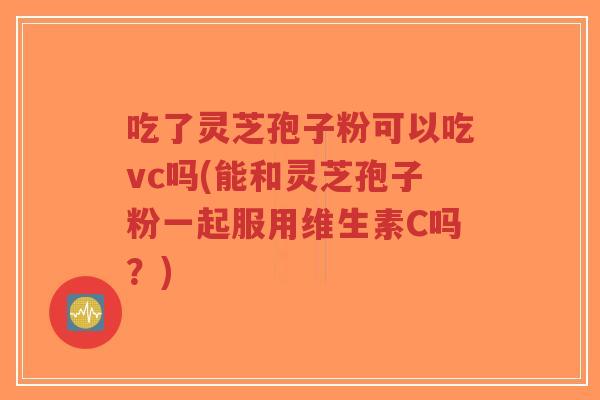吃了灵芝孢子粉可以吃vc吗(能和灵芝孢子粉一起服用维生素C吗?) 吃了灵芝孢子粉可以吃vc吗(能和灵芝孢子粉一起服用维生素C吗?)