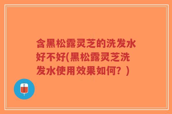 含黑松露灵芝的洗发水好不好(黑松露灵芝洗发水使用效果如何？)
