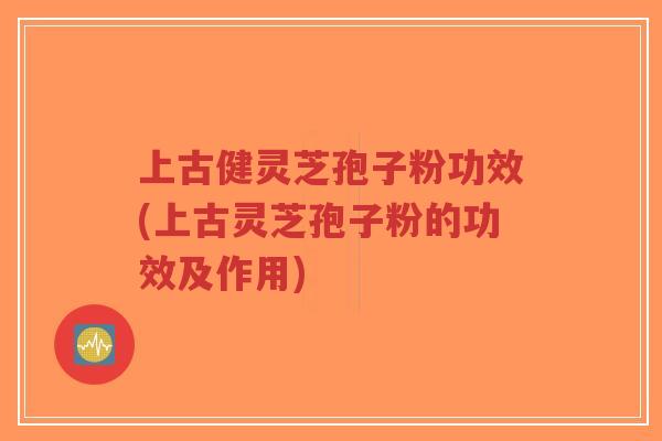 上古健灵芝孢子粉功效(上古灵芝孢子粉的功效及作用)