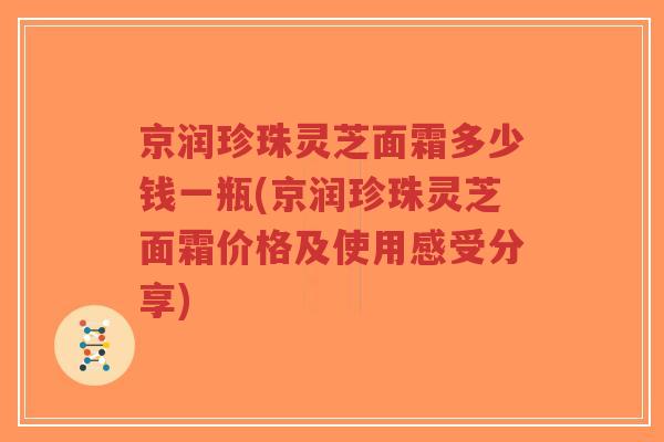 京润珍珠灵芝面霜多少钱一瓶(京润珍珠灵芝面霜价格及使用感受分享)