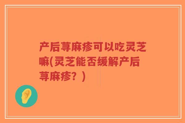 产后荨麻疹可以吃灵芝嘛(灵芝能否缓解产后荨麻疹？)