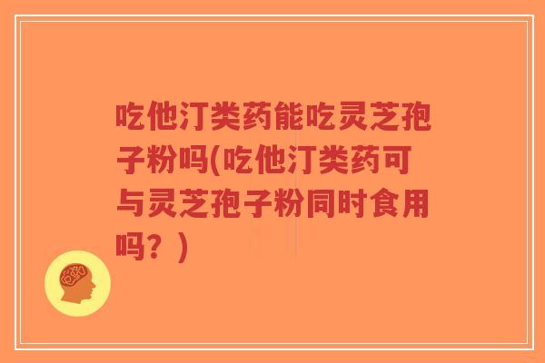 吃他汀类药能吃灵芝孢子粉吗(吃他汀类药可与灵芝孢子粉同时食用吗?) 吃他汀类药能吃灵芝孢子粉吗(吃他汀类药可与灵芝孢子粉同时食用吗?)