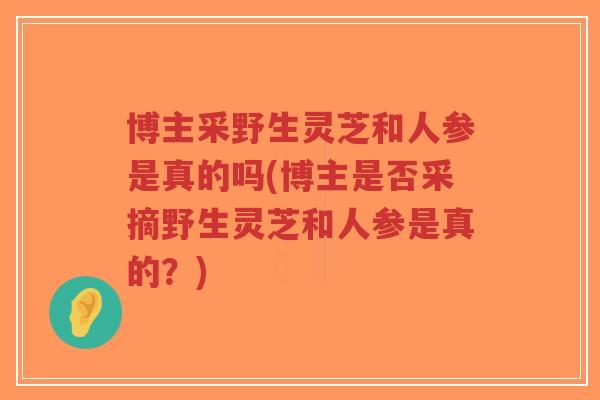 博主采野生灵芝和人参是真的吗(博主是否采摘野生灵芝和人参是真的？)