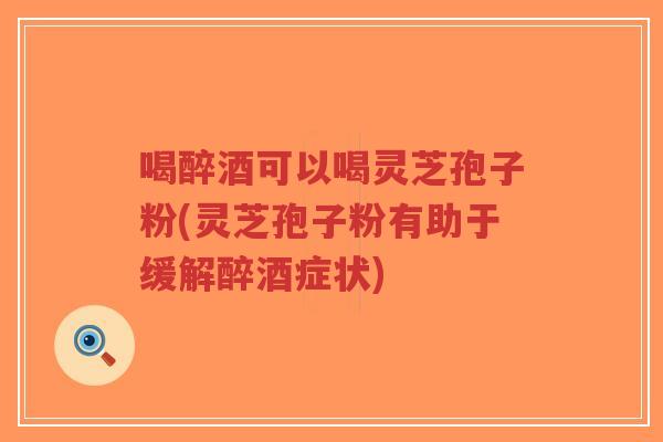 喝醉酒可以喝灵芝孢子粉(灵芝孢子粉有助于缓解醉酒症状)