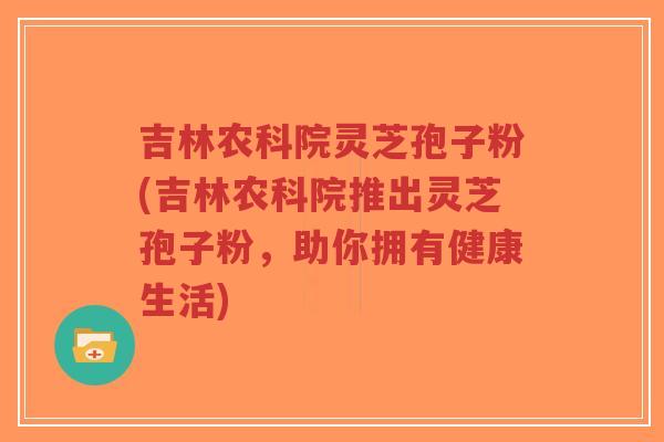 吉林农科院灵芝孢子粉(吉林农科院推出灵芝孢子粉，助你拥有健康生活)