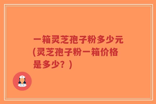一箱灵芝孢子粉多少元(灵芝孢子粉一箱价格是多少？)