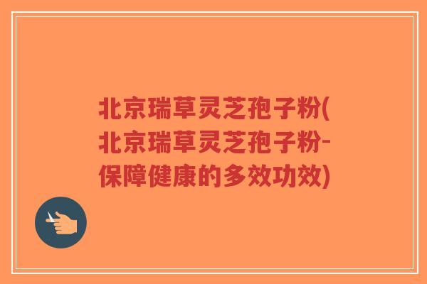 北京瑞草灵芝孢子粉(北京瑞草灵芝孢子粉-保障健康的多效功效)