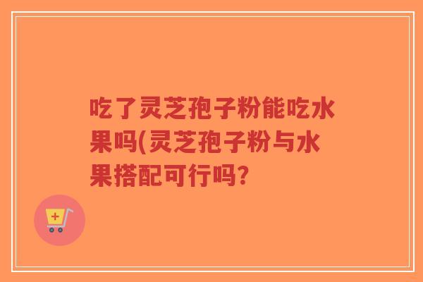 吃了灵芝孢子粉能吃水果吗(灵芝孢子粉与水果搭配可行吗？