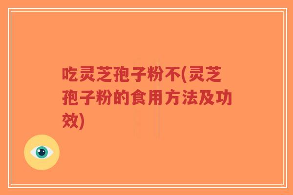 吃灵芝孢子粉不(灵芝孢子粉的食用方法及功效)