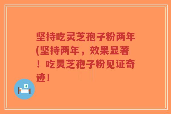坚持吃灵芝孢子粉两年(坚持两年，效果显著！吃灵芝孢子粉见证奇迹！