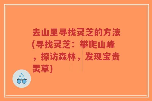 去山里寻找灵芝的方法(寻找灵芝：攀爬山峰，探访森林，发现宝贵灵草)
